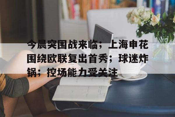 今晨突围战来临；上海申花围绕欧联复出首秀；球迷炸锅；控场能力受关注的简单介绍